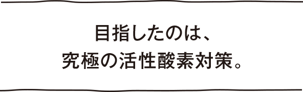 目指したのは、究極の活性酸素対策